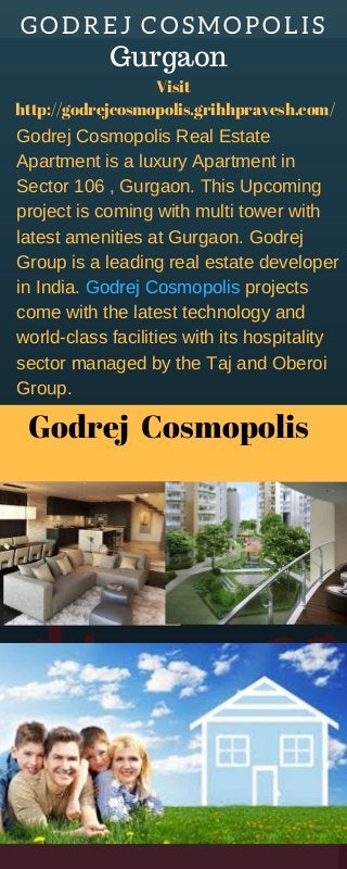 GODREJ  COSMOPOLIS
Godrej  Cosmopolis
Godrej Cosmopolis Real Estate
Apartment is a luxury Apartment in
Sector 106 , Gurgaon. This Upcoming
project is coming with multi tower with
latest amenities at Gurgaon. Godrej
Group is a leading real estate developer
in India. Godrej Cosmopolis projects
come with the latest technology and
world-class facilities with its hospitality
sector managed by the Taj and Oberoi
Group.
Visit 
http://godrejcosmopolis.grihhpravesh.com/
Gurgaon
 