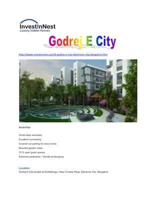 http://www.investinnest.com/b-godrej-e-city-electronic-city-bangalore.htm




Amenities

World-class amenities
Excellent connectivity
Covered car parking for every home
Beautiful garden views
70 % open green spaces
Extensive pedestrian - friendly landscaping



Location
Godrej E-City located at Doddathogur, Near Crowne Plaza, Electronic City, Bangalore
 