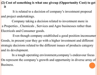 (2) Cost of something is what one giveup (Opportunity Cost) to get 
it 
It is related to a decision of company’s investment proposal 
and project undertakings. 
Company taking a decision related to investment more in 
a Properties , Chemicals , Services and Agro businesses rather than 
Electricals and Consumer goods. 
Even though company established a good position inconsumer 
Goods, in present year they go with a higher investment and different 
strategic decisions related to the different isuues of products category 
and its development. 
In a tough operating environment,company’s endeavour focus 
On represent the company’s growth and opportunity in diverse array of 
Business. 
 