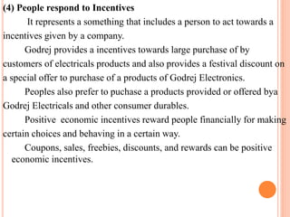 (4) People respond to Incentives 
It represents a something that includes a person to act towards a 
incentives given by a company. 
Godrej provides a incentives towards large purchase of by 
customers of electricals products and also provides a festival discount on 
a special offer to purchase of a products of Godrej Electronics. 
Peoples also prefer to puchase a products provided or offered bya 
Godrej Electricals and other consumer durables. 
Positive economic incentives reward people financially for making 
certain choices and behaving in a certain way. 
Coupons, sales, freebies, discounts, and rewards can be positive 
economic incentives. 
 
