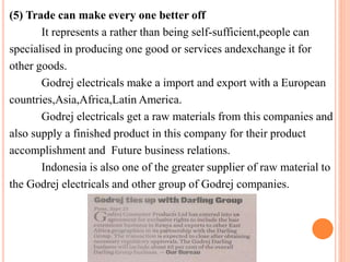 (5) Trade can make every one better off 
It represents a rather than being self-sufficient,people can 
specialised in producing one good or services andexchange it for 
other goods. 
Godrej electricals make a import and export with a European 
countries,Asia,Africa,LatinAmerica. 
Godrej electricals get a raw materials from this companies and 
also supply a finished product in this company for their product 
accomplishment and Future business relations. 
Indonesia is also one of the greater supplier of raw material to 
the Godrej electricals and other group of Godrej companies. 
 