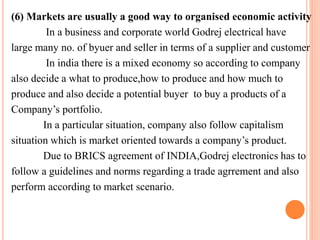 (6) Markets are usually a good way to organised economic activity 
In a business and corporate world Godrej electrical have 
large many no. of byuer and seller in terms of a supplier and customer 
In india there is a mixed economy so according to company 
also decide a what to produce,how to produce and how much to 
produce and also decide a potential buyer to buy a products of a 
Company’s portfolio. 
In a particular situation, company also follow capitalism 
situation which is market oriented towards a company’s product. 
Due to BRICS agreement of INDIA,Godrej electronics has to 
follow a guidelines and norms regarding a trade agrrement and also 
perform according to market scenario. 
 