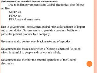 (7) Goverments can some times improve market outcomes 
Due to indian governments acts Godrej electronics also follows 
act like: 
MRTP act 
FEMA act 
FERA act and many more. 
Due to governments improvement godrej relax a fair amount of import 
and export duties .Government also provide a certain subsidiy on a 
particular product produce by a company. 
Government also control over black marketing of a product 
Government also make a restriction of Godrej’s chemical Pollution 
which is harmful to people and society as a whole. 
Government also monitor the external operations of the Godrej 
electronics 
 
