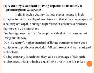 (8) A country’s standard of living depends on its ability to 
produce goods & services 
India is such a country that per capita income is high 
compare to under developed countries and that shows the peoples of 
a country are capable enough to purchase or consume a products 
that serves by a companies. 
Purchasing power parity of a people decide that their standard of 
living and its way. 
Due to country’s higher standard of living ,companies have good 
equipment to produce a good,skillfull employees and well equipped 
technology. 
Godrej company is such that they take a advantage of this such 
environment with producing a qualitable products at fair prices. 
 