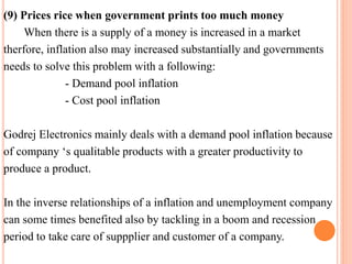 (9) Prices rice when government prints too much money 
When there is a supply of a money is increased in a market 
therfore, inflation also may increased substantially and governments 
needs to solve this problem with a following: 
- Demand pool inflation 
- Cost pool inflation 
Godrej Electronics mainly deals with a demand pool inflation because 
of company ‘s qualitable products with a greater productivity to 
produce a product. 
In the inverse relationships of a inflation and unemployment company 
can some times benefited also by tackling in a boom and recession 
period to take care of suppplier and customer of a company. 
 