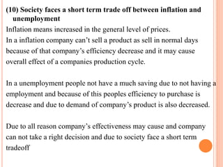 (10) Society faces a short term trade off between inflation and 
unemployment 
Inflation means increased in the general level of prices. 
In a inflation company can’t sell a product as sell in normal days 
because of that company’s efficiency decrease and it may cause 
overall effect of a companies production cycle. 
In a unemployment people not have a much saving due to not having a 
employment and because of this peoples efficiency to purchase is 
decrease and due to demand of company’s product is also decreased. 
Due to all reason company’s effectiveness may cause and company 
can not take a right decision and due to society face a short term 
tradeoff 
 