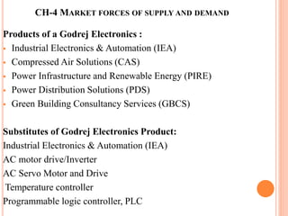 CH-4 MARKET FORCES OF SUPPLY AND DEMAND 
Products of a Godrej Electronics : 
 Industrial Electronics & Automation (IEA) 
 Compressed Air Solutions (CAS) 
 Power Infrastructure and Renewable Energy (PIRE) 
 Power Distribution Solutions (PDS) 
 Green Building Consultancy Services (GBCS) 
Substitutes of Godrej Electronics Product: 
Industrial Electronics & Automation (IEA) 
AC motor drive/Inverter 
AC Servo Motor and Drive 
Temperature controller 
Programmable logic controller, PLC 
 