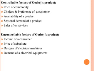 Controllable factors of Godrej’s product: 
 Price of commodity 
 Choices & Preference of a customer 
 Availability of a product 
 Seasonal demand of a product 
 Sales after services 
Uncontrollable factors of Godrej’s product: 
 Income of a consumer 
 Price of substitute 
 Designs of electrical machines 
 Demand of a electrical equipments 
