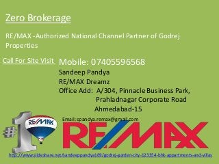Zero BrokerageRE/MAX -Authorized National Channel Partner of GodrejPropertiesCall For Site Visit 
Mobile: 07405596568 
SandeepPandya 
RE/MAX Dreamz 
Office Add: A/304, Pinnacle Business Park, 
PrahladnagarCorporate Road 
Ahmedabad-15 
Email: spandya.remax@gmail.com 
http://www.slideshare.net/sandeeppandya169/godrej-garden-city-123354-bhk-appartments-and-villas  