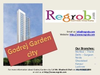 Email us: info@regrob.com
Website: http://www.regrob.com

Our Branches:
Mumbai – Thane
Delhi – Gurgaon
Noida
–
Ghaziabad
Kanpur
–
Lucknow
For more information about Godrej Garden city Call Mr. Bhadresh Shah onAhemdabad
+91-9930823888
or visit us at http://www.regrob.com

 