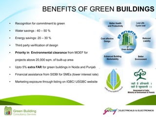 • Recognition for commitment to green
• Water savings : 40 – 50 %
• Energy savings: 20 – 30 %
• Third party verification of design
• Priority in Environmental clearance from MOEF for
projects above 20,000 sqm. of built-up area
• Upto 5% extra FAR for green buildings in Noida and Punjab
• Financial assistance from SIDBI for SMEs (lower interest rate)
• Marketing exposure through listing on IGBC/ USGBC website
BENEFITS OF GREEN BUILDINGS
 