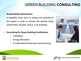 • Sustainability Assessment:
A feasibility study done to assess the potential of
the project in order to achieve the desired rating
(CERTIFIED, SILVER, GOLD, or PLATINUM)
• Consulting for Green Building Certification:
o Facilitation
o Energy Simulation
o Fundamental & Enhanced Commissioning
GREEN BUILDING CONSULTING
 