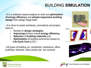 • It is a software based analysis to work out optimization
of energy efficiency and climate responsive building
design from design stage itself.
• It is done to assist architects, consultants and project
team to
• Decide on design strategies,
• Improving/achieve overall energy efficiency,
• Selection of building materials and
• Optimization of building economics based on
Life Cycle Cost (LCC) .
• All types of building viz. residential, institutions, office
buildings, factories, data centers etc. are covered
BUILDING SIMULATION
 