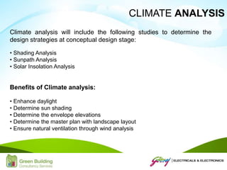 Climate analysis will include the following studies to determine the
design strategies at conceptual design stage:
• Shading Analysis
• Sunpath Analysis
• Solar Insolation Analysis
Benefits of Climate analysis:
• Enhance daylight
• Determine sun shading
• Determine the envelope elevations
• Determine the master plan with landscape layout
• Ensure natural ventilation through wind analysis
CLIMATE ANALYSIS
 