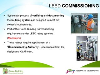  Systematic process of verifying and documenting
the building systems as designed to meet the
owner’s requirements.
 Part of the Green Building Commissioning
requirements under LEED rating systems
(Mandatory).
 These ratings require appointment of a
“Commissioning Authority”, independent from the
design and O&M team.
LEED COMMISSIONING
 