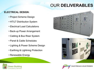 ELECTRICAL DESIGN:
• Project Scheme Design
• HT/LT Distribution System
• Electrical Load Calculations
• Back-up Power Arrangement
• Cabling & Bus Riser System
• Panel & Cable Schedules
• Lighting & Power Scheme Design
• Earthing & Lightning Protection
• Renewable Energy
OUR DELIVERABLES
 