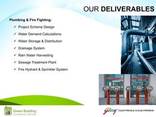 Plumbing & Fire Fighting:
 Project Scheme Design
 Water Demand Calculations
 Water Storage & Distribution
 Drainage System
 Rain Water Harvesting
 Sewage Treatment Plant
 Fire Hydrant & Sprinkler System
OUR DELIVERABLES
 