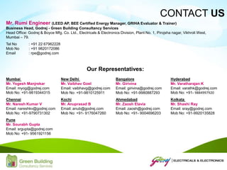 Mr. Rumi Engineer (LEED AP, BEE Certified Energy Manager, GRIHA Evaluator & Trainer)
Business Head, Godrej - Green Building Consultancy Services
Head Office: Godrej & Boyce Mfg. Co. Ltd., Electricals & Electronics Division, Plant No. 1, Pirojsha nagar, Vikhroli West,
Mumbai – 79.
Tel No : +91 22 67962228
Mob No : +91 9820172086
Email : rpe@godrej.com
CONTACT US
Our Representatives:
Mumbai
Mr. Yogesh Manjrekar
Email: myog@godrej.com
Mob No: +91-9819344315
New Delhi
Mr. Vaibhav Goel
Email: vaibhavg@godrej.com
Mob No: +91-9810125911
Bangalore
Mr. Girivina
Email: girivina@godrej.com
Mob No: +91-9980887293
Hyderabad
Mr. Varatharajan K
Email: varathk@godrej.com
Mob No: +91- 9884997920
Chennai
Mr. Naresh Kumar V
Email: nareshkv@godrej.com
Mob No: +91-9790731302
Kochi
Mr. Anuprasad B
Email: anub@godrej.com
Mob No: +91- 9176047260
Ahmedabad
Mr. Zaosh Elavia
Email: zaosh@godrej.com
Mob No: +91- 9004696203
Kolkata
Mr. Shashi Ray
Email: sray@godrej.com
Mob No: +91-9920135828
Pune
Mr. Sourabh Gupta
Email: srgupta@godrej.com
Mob No: +91- 9561921156
 
