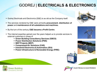  Godrej Electricals and Electronics (E&E) is as old as the Company itself.
 The services rendered by E&E were primarily procurement, distribution of
power and maintenance of all substations and machines.
 By the turn of the century, E&E became a Profit Centre.
 The internal expertise gained over the years helped us to provide services to
external customers in areas of
 Green Building Consultancy Services (GBCS)
 Power Distribution Solutions (PDS)
 MEP Projects (MEP)
 Compressed Air Solutions (CAS)
 Industrial Electronics & Automation (IEA)
 Power Infrastructure & Renewable Energy (PIRE)
GODREJ | ELECTRICALS & ELECTRONICS
 
