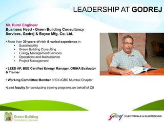 Mr. Rumi Engineer
Business Head - Green Building Consultancy
Services, Godrej & Boyce Mfg. Co. Ltd.
• More than 30 years of rich & varied experience in:
• Sustainability
• Green Building Consulting
• Energy Management Services
• Operations and Maintenance
• Project Management
• LEED AP, BEE Certified Energy Manager, GRIHA Evaluator
& Trainer
• Working Committee Member of CII-IGBC Mumbai Chapter
•Lead faculty for conducting training programs on behalf of CII
LEADERSHIP AT GODREJ
 