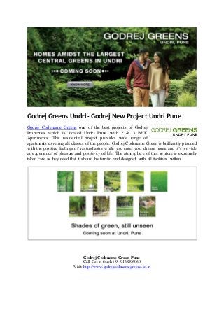 Godrej Greens Undri - Godrej New Project Undri Pune
Godrej Codename Greens one of the best projects of Godrej
Properties which is located Undri Pune with 2 & 3 BHK
Apartments. This residential project provides wide range of
apartments covering all classes of the people. Godrej Codename Green is brilliantly planned
with the positive feelings of vastu shastra while you enter your dream home and it’s provide
an experience of pleasure and positivity of life. The atmosphere of this venture is extremely
taken care as they need that it should be terrific and designed with all facilities within.
Godrej Codename Green Pune
Call Get in touch +91 9168296060
Visit:-http://www.godrejcodenamegreens.co.in
 