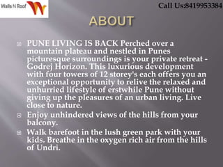  PUNE LIVING IS BACK Perched over a
mountain plateau and nestled in Punes
picturesque surroundings is your private retreat -
Godrej Horizon. This luxurious development
with four towers of 12 storey's each offers you an
exceptional opportunity to relive the relaxed and
unhurried lifestyle of erstwhile Pune without
giving up the pleasures of an urban living. Live
close to nature.
 Enjoy unhindered views of the hills from your
balcony.
 Walk barefoot in the lush green park with your
kids. Breathe in the oxygen rich air from the hills
of Undri.
Call Us:8419953384
 