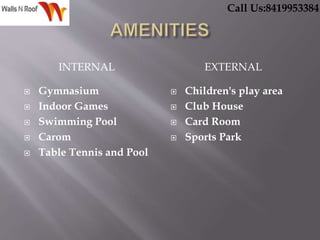 INTERNAL EXTERNAL
 Gymnasium
 Indoor Games
 Swimming Pool
 Carom
 Table Tennis and Pool
 Children's play area
 Club House
 Card Room
 Sports Park
Call Us:8419953384
 