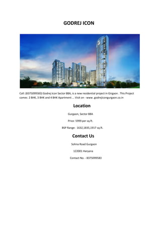 GODREJ ICON
Call: (8375099583) Godrej Icon Sector 88A, is a new residential project in Girgaon . This Project
comes 2 BHK, 3 BHK and 4 BHK Apartment ... Visit on - www .godrejicongurgaon.co.in
Location
Gurgaon, Sector 88A
Price: 5999 per sq.ft.
BSP Range: 1632,1835,1917 sq.ft.
Contact Us
Sohna Road Gurgaon
122001 Haryana
Contact No. - 8375099583
 