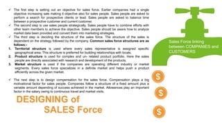  The first step is setting out an objective for sales force. Earlier companies had a single
objective increasing sale making it objective also for sales people. Sales people are asked to
perform a search for prospective clients or lead. Sales people are asked to balance time
between a prospective customer and current customer.
 The second step is use sales people strategically. Sales people have to combine efforts with
other team members to achieve the objective. Sales people should be aware how to analyze
market data been provided and convert them into marketing strategies.
 The third step is deciding the structure of the sales force. The structure of the sales is
dependent on the strategy followed by the company. Common sales force structures are as
follows:-
1. Territorial structure is used where every sales representative is assigned specific
geographical area. This structure is preferred for building relationships with locals.
2. Product structure is used for complex and un- related product portfolio. Here the sales
people are directly associated with research and development of the products.
3. Market structure is used if the companies are operating different industry or market
segments. Every sales force specializes in a definite market and helps push a product
efficiently across the given market.
 The next step is to design compensation for the sales force. Compensation plays a big
motivational factor for sales people. Companies follow a structure of a fixed amount plus a
variable amount depending of success achieved in the market. Allowances play an important
factor in the salary owing to continuous travel and market visits.
Sales Force linking
between COMPANIES and
CUSTOMERS
DESIGNING of
SALES Force
 