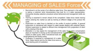 MANAGING of SALES Force
• Recruitment is at the center of an effective sales force. One approach in the selection
is asking a customer what characteristics they look for in a sales representative.
Companies develop selection procedure where behavioral and management skills are
tested.
• Training is essential to remain ahead of the competition. Sales force needs training
before entering the market as well as training at different stage of the product life
cycle.
• Supervision on sales force is decided on the profile of product portfolio. A general
supervision is maintained with respect to sales people dealing with potential clients.
Another supervision is related to efficient time management from preparation of client
call to closing of the deal.
• Motivation is a key aspect for management of the sales force. Here compensation
plays an important in driving up the motivational level. Compensation can be assigned
based on sales quota. Other motivational tools are
social gathering and family outing.
• Evaluation is essential to management of a sales
force. Sales reports sent by the sales force serve a
good starting point of evaluation.
 