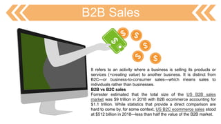 B2B Sales
It refers to an activity where a business is selling its products or
services (=creating value) to another business. It is distinct from
B2C—or business-to-consumer sales—which means sales to
individuals rather than businesses.
B2B vs B2C sales
Forrester estimated that the total size of the US B2B sales
market was $9 trillion in 2018 with B2B ecommerce accounting for
$1.1 trillion. While statistics that provide a direct comparison are
hard to come by, for some context, US B2C ecommerce sales stood
at $512 billion in 2018—less than half the value of the B2B market.
 