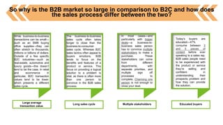 So why is the B2B market so large in comparison to B2C and how does
the sales process differ between the two?
While business-to-business
transactions can be small—
such as an SMB buying
office supplies—they can
often stretch to thousands,
millions or billions of dollars.
Outside of a few specific
B2C industries—such as
real-estate, automotive and
luxury goods—this doesn’t
tend to be the case. In retail
and ecommerce in
particular, B2C transaction
values tend to be lower,
which presents a different
sales cycle.
Large average
transaction value.
The business-to-business
sales cycle often takes
longer to close than the
business-to-consumer
sales cycle. Whereas B2C
sales tactics often appeal to
buyers emotions, B2B
tends to focus on the
benefits and features of a
product or service. This
focus on providing a logical
solution to a problem is
vital, as there is often more
than one person to
convince in the B2B sales
process.
Long sales cycle
In most cases—and
particularly with bigger
deals—a business-to-
business sales person
has to convince multiple
stakeholders to make a
purchase. These
stakeholders can come
from different
departments, with
separate priorities, and
multiple sign off
processes to
complete. Charming one
person is not enough to
close your deal.
Multiple stakeholders
Today’s buyers are
educated—47%
consume between 3
and 5 pieces of
content before ever
speaking to a sales rep.
B2B sales people need
to be experienced with
the product or service
they’re selling and
confident in
understanding their
prospects problem and
how they can provide
the solution.
Educated buyers
 