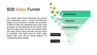 B2B Sales Funnel
The typical sales funnel describes the journey
from awareness—when a buyer first becomes
aware of your product or service—to purchase.
In B2B it’s often the marketing team’s job to get
prospects to the beginning of the funnel, from
here the sales team will join the process when
the buyer shows intent and help convince them
to purchase. The exact point at which sales
teams take over will of course depend on
individual business models.
Evaluation
Purchase
 