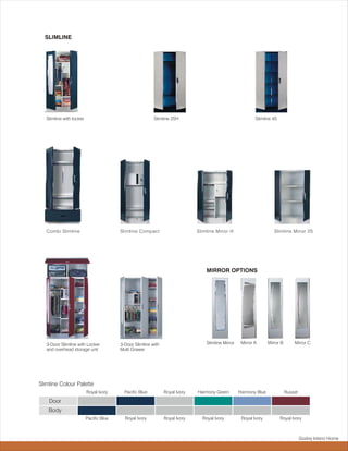 SLIMLINE




   Slimline with locker.                                   Slimline 2SH                                      Slimline 4S




   Combi Slimline                         Slimline Compact                     Slimline Minor H                        Slimline Minor 2S




                                                                                   MIRROR OPTIONS




   3-Door Slimline with Locker            3-Door Slimline with                     Slimline Mirror    Mirror A      Mirror B       Mirror C
   and overhead storage unit              Multi Drawer




Slimline Colour Palette
                           Royal Ivory      Pacific Blue         Royal Ivory   Harmony Green         Harmony Blue              Russet

    Door
    Body
                           Pacific Blue     Royal Ivory          Royal Ivory     Royal Ivory          Royal Ivory          Royal Ivory



                                                                                                                                        Godrej Interio Home
 