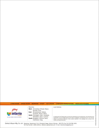 LIVING ROOM     •   DINING ROOM   •   BEDROOM    •   STUDY   •   KID’S ROOM   •   COMPUTER WORKSTATIONS                      •   MODULAR KITCHENS
                                                                                                                                                                                         INTERIO/HOME/RANGE CATALOGUE/SEPT06/VISCOMM




                                        Branches:                                   Local Address:
                                        West: Ahmedabad, Bhopal, Raipur,
                                               Mumbai, Pune.
                                        East: Bhubaneshwar, Kolkata,
                                               Guwahati, Ranchi, Patna.
                                        North: Chandigarh, Delhi, Faridabad,
                                               Ghaziabad, Jaipur, Lucknow.          In keeping with the Godrej policy of continuous development and improvement, the dimensions and
                                                                                    specification may be changed without prior notice or obligations. All dimensions are in mm and are
                                        South: Bangalore, Chennai, Kochi,           subject to commercial tolerances. Colour options depicted in this catalogue are as close to the
                                               Hyderabad, Vizag.                    modern printing process allow.


Godrej & Boyce Mfg. Co. Ltd Marketing Department, PL-4, Phirojshah Nagar, Vikhroli, Mumbai - 400 079. Fax: 91-22-6796 1503.
                                Toll Free Number 1-800-225511. Website: godrejinterio.com E-mail: interiohome@godrej.com
 