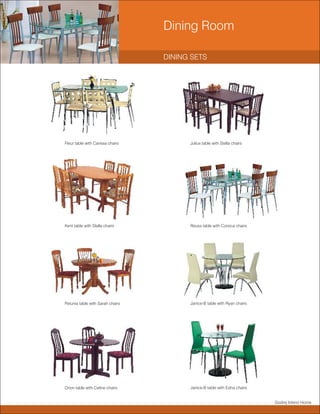 Dining Room

                                  DINING SETS




Fleur table with Carissa chairs         Julius table with Stella chairs




Kent table with Stella chairs           Reuss table with Corsica chairs




Petunia table with Sarah chairs         Janice-B table with Ryan chairs




Orion table with Celine chairs          Janice-B table with Edna chairs


                                                                          Godrej Interio Home
 