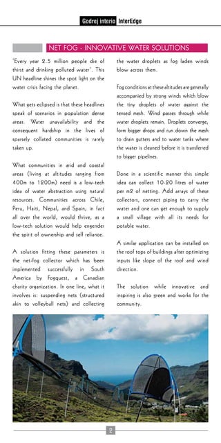 2
Net FoG - Innovative Water Solutions
‘Every year 2.5 million people die of
thirst and drinking polluted water’. This
UN headline shines the spot light on the
water crisis facing the planet.
What gets eclipsed is that these headlines
speak of scenarios in population dense
areas. Water unavailability and the
consequent hardship in the lives of
sparsely collated communities is rarely
taken up.
What communities in arid and coastal
areas (living at altitudes ranging from
400m to 1200m) need is a low-tech
idea of water abstraction using natural
resources. Communities across Chile,
Peru, Haiti, Nepal, and Spain; in fact
all over the world, would thrive, as a
low-tech solution would help engender
the spirit of ownership and self reliance.
A solution fitting these parameters is
the net-fog collector which has been
implemented successfully in South
America by Fogquest, a Canadian
charity organization. In one line, what it
involves is: suspending nets (structured
akin to volleyball nets) and collecting
the water droplets as fog laden winds
blow across them.
Fog conditions at these altitudes are generally
accompanied by strong winds which blow
the tiny droplets of water against the
tensed mesh. Wind passes through while
water droplets remain. Droplets converge,
form bigger drops and run down the mesh
to drain gutters and to water tanks where
the water is cleaned before it is transferred
to bigger pipelines.
Done in a scientific manner this simple
idea can collect 10-20 litres of water
per m2 of netting. Add arrays of these
collectors, connect piping to carry the
water and one can get enough to supply
a small village with all its needs for
potable water.
A similar application can be installed on
the roof tops of buildings after optimizing
inputs like slope of the roof and wind
direction.
The solution while innovative and
inspiring is also green and works for the
community.
 