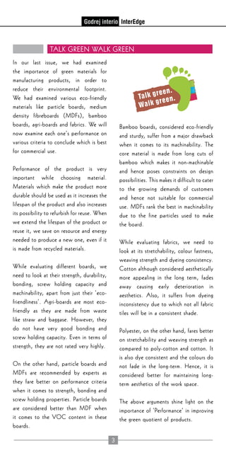 3
TALK GREEN WALK GREEN
In our last issue, we had examined
the importance of green materials for
manufacturing products, in order to
reduce their environmental footprint.
We had examined various eco-friendly
materials like particle boards, medium
density fibreboards (MDFs), bamboo
boards, agri-boards and fabrics. We will
now examine each one’s performance on
various criteria to conclude which is best
for commercial use.
Performance of the product is very
important while choosing material.
Materials which make the product more
durable should be used as it increases the
lifespan of the product and also increases
its possibility to refurbish for reuse. When
we extend the lifespan of the product or
reuse it, we save on resource and energy
needed to produce a new one, even if it
is made from recycled materials.
While evaluating different boards, we
need to look at their strength, durability,
bonding, screw holding capacity and
machinability, apart from just their ‘eco-
friendliness’. Agri-boards are most eco-
friendly as they are made from waste
like straw and baggase. However, they
do not have very good bonding and
screw holding capacity. Even in terms of
strength, they are not rated very highly.
On the other hand, particle boards and
MDFs are recommended by experts as
they fare better on performance criteria
when it comes to strength, bonding and
screw holding properties. Particle boards
are considered better than MDF when
it comes to the VOC content in these
boards.
Bamboo boards, considered eco-friendly
and sturdy, suffer from a major drawback
when it comes to its machinability. The
core material is made from long cuts of
bamboo which makes it non-machinable
and hence poses constraints on design
possibilities. This makes it difficult to cater
to the growing demands of customers
and hence not suitable for commercial
use. MDFs rank the best in machinability
due to the fine particles used to make
the board.
While evaluating fabrics, we need to
look at its stretchability, colour fastness,
weaving strength and dyeing consistency.
Cotton although considered aesthetically
more appealing in the long term, fades
away causing early deterioration in
aesthetics. Also, it suffers from dyeing
inconsistency due to which not all fabric
tiles will be in a consistent shade.
Polyester, on the other hand, fares better
on stretchability and weaving strength as
compared to poly-cotton and cotton. It
is also dye consistent and the colours do
not fade in the long-term. Hence, it is
considered better for maintaining long-
term aesthetics of the work space.
The above arguments shine light on the
importance of ‘Performance’ in improving
the green quotient of products.
 