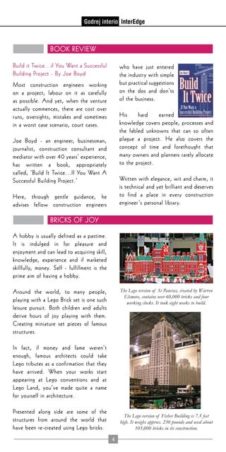 4
Book Review
Bricks of Joy
Build it Twice...if You Want a Successful
Building Project - By Joe Boyd
Most construction engineers working
on a project, labour on it as carefully
as possible. And yet, when the venture
actually commences, there are cost over
runs, oversights, mistakes and sometimes
in a worst case scenario, court cases.
Joe Boyd - an engineer, businessman,
journalist, construction consultant and
mediator with over 40 years’ experience,
has written a book, appropriately
called, ‘Build It Twice…If You Want A
Successful Building Project.’
Here, through gentle guidance, he
advises fellow construction engineers
who have just entered
the industry with simple
but practical suggestions
on the dos and don’ts
of the business.
His hard earned
knowledge covers people, processes and
the fabled unknowns that can so often
plague a project. He also covers the
concept of time and forethought that
many owners and planners rarely allocate
to the project.
Written with elegance, wit and charm, it
is technical and yet brilliant and deserves
to find a place in every construction
engineer’s personal library.
A hobby is usually defined as a pastime.
It is indulged in for pleasure and
enjoyment and can lead to acquiring skill,
knowledge, experience and if marketed
skillfully, money. Self - fulfillment is the
prime aim of having a hobby.
Around the world, to many people,
playing with a Lego Brick set is one such
leisure pursuit. Both children and adults
derive hours of joy playing with them.
Creating miniature set pieces of famous
structures.
In fact, if money and fame weren’t
enough, famous architects could take
Lego tributes as a confirmation that they
have arrived. When your works start
appearing at Lego conventions and at
Lego Land, you’ve made quite a name
for yourself in architecture.
Presented along side are some of the
structures from around the world that
have been re-created using Lego bricks.
The Lego version of Fisher Building is 7.5 feet
high. It weighs approx. 230 pounds and used about
105,000 bricks in its construction.
The Lego version of St Pancras, created by Warren
Elsmore, contains over 60,000 bricks and four
working clocks. It took eight weeks to build.
 