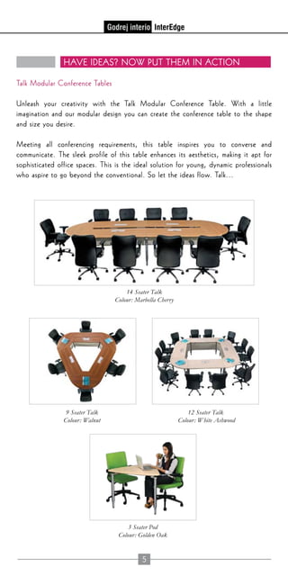 5
Have ideas? Now put them in action
Talk Modular Conference Tables
Unleash your creativity with the Talk Modular Conference Table. With a little
imagination and our modular design you can create the conference table to the shape
and size you desire.
Meeting all conferencing requirements, this table inspires you to converse and
communicate. The sleek profile of this table enhances its aesthetics, making it apt for
sophisticated office spaces. This is the ideal solution for young, dynamic professionals
who aspire to go beyond the conventional. So let the ideas flow. Talk...
14 Seater Talk
Colour: Marbella Cherry
9 Seater Talk
Colour: Walnut
12 Seater Talk
Colour: White Ashwood
3 Seater Pod
Colour: Golden Oak
 