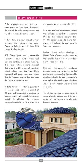 6
From Sun to Sole
A lot of people want to produce free
green energy in their homes. However,
the look of the bulky solar panels on the
top of their roofs discourages them.
Today, there is a new innovative way
to install solar systems in your home.
Presenting Sole Power Tiles from SRS
Energy Roofing Systems.
SRS Energy gives you a renewable
alternative to power plants that burn fossil
fuels and contribute to global warming.
It provides an electricity-generating roof
that saves 5-to-20 percent of electricity
costs in a home. Each Sole Power Tile is
equipped with components that ensure
that the failure of one tile does not mean
the failure of the entire roof.
A Sole Power Tile System is guaranteed
to generate electricity for a period of
20 years and is expected to continue to
produce power well beyond the warranty
period. In addition, the polymers
employed in the tile can be recycled once
the product reaches the end of its life.
It is also the first environment solution
that includes an aesthetic component.
Due to their modular designs, these
thin film panels are easy to fit and home
owners will no longer be able to use the
‘ugly roof’ argument.
Further, flexible solar technology, a
United Solar Ovonic product who are
the world leaders in thin film know-how,
is embedded in the tiles.
SRS Energy has successfully conducted
product evaluations to test for outdoor
performance vis-a-vis safety, long-term UV
stability and color fastness, resistance to
wind uplift, electrical output, durability
and the extreme mechanical stresses found
on a roof.
The design envelope of solar panels is
seeing gigantic progress and it is just a
matter of time before solar electricity
becomes the norm.
 