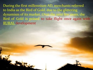 September 24, 2011 1 During the first millennium AD, merchants referred to India as the Bird of Gold, due to the glittering dynamism of its market. Over the next few years, the Bird of Gold is poised to take flight once again with RURAL development 
