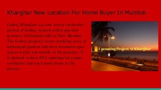 Kharghar New Location For Home Buyer In Mumbai
Godrej Kharghar is a new luxury residential
project of Godrej, located within peaceful
greenery of kharghar hills at Navi Mumbai.
The Godrej property covers rambling acres of
landscaped gardens and have maximum open
spaces within and outside of the property. It
is planned to have 60% openings for proper
ventilation and sun-kissed rooms in the
project.
 