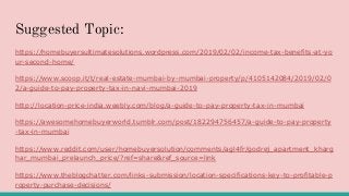 Suggested Topic:
https://homebuyersultimatesolutions.wordpress.com/2019/02/02/income-tax-benefits-at-yo
ur-second-home/
https://www.scoop.it/t/real-estate-mumbai-by-mumbai-property/p/4105142084/2019/02/0
2/a-guide-to-pay-property-tax-in-navi-mumbai-2019
http://location-price-india.weebly.com/blog/a-guide-to-pay-property-tax-in-mumbai
https://awesomehomebuyerworld.tumblr.com/post/182294756457/a-guide-to-pay-property
-tax-in-mumbai
https://www.reddit.com/user/homebuyersolution/comments/agl4fr/godrej_apartment_kharg
har_mumbai_prelaunch_price/?ref=share&ref_source=link
https://www.theblogchatter.com/links-submission/location-specifications-key-to-profitable-p
roperty-purchase-decisions/
 