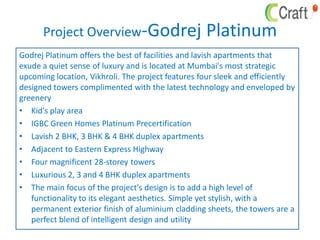 Project Overview-Godrej Platinum
Godrej Platinum offers the best of facilities and lavish apartments that
exude a quiet sense of luxury and is located at Mumbai's most strategic
upcoming location, Vikhroli. The project features four sleek and efficiently
designed towers complimented with the latest technology and enveloped by
greenery
• Kid's play area
• IGBC Green Homes Platinum Precertification
• Lavish 2 BHK, 3 BHK & 4 BHK duplex apartments
• Adjacent to Eastern Express Highway
• Four magnificent 28-storey towers
• Luxurious 2, 3 and 4 BHK duplex apartments
• The main focus of the project's design is to add a high level of
functionality to its elegant aesthetics. Simple yet stylish, with a
permanent exterior finish of aluminium cladding sheets, the towers are a
perfect blend of intelligent design and utility
 
