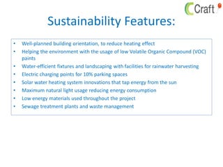 Sustainability Features:
• Well-planned building orientation, to reduce heating effect
• Helping the environment with the usage of low Volatile Organic Compound (VOC)
paints
• Water-efficient fixtures and landscaping with facilities for rainwater harvesting
• Electric charging points for 10% parking spaces
• Solar water heating system innovations that tap energy from the sun
• Maximum natural light usage reducing energy consumption
• Low energy materials used throughout the project
• Sewage treatment plants and waste management
 