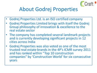 About Godrej Properties
• Godrej Properties Ltd. is an ISO certified company
• Godrej Properties Limited brings with itself the Godrej
Group philosophy of innovation & excellence to the
real estate sector
• The company has completed several landmark projects
and is currently developing significant projects in 12
cities across India
• Godrej Properties was also voted as one of the most
trusted real estate brands in the 4P’s ICMR survey 2011
and has ranked within “Top 10 construction
companies” by ‘Construction World’ for six consecutive
years
 