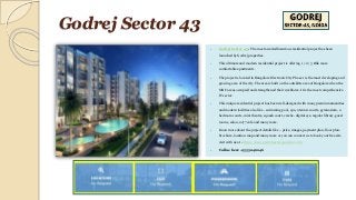 Godrej Sector 43
 Godrej Sector 43 - The most awaited luxurious residential project has been
launched by Godrej properties.
 This ultimate and modern residential project is offering 1 / 2 / 3 Bhk more
comfortable apartments.
 The project is located in Bangalore Electronic City Phase 1 is the most developing and
growing area of the city. The area is built on the outskirts area of Bangalore when the
MNC areas occupied and strengthened their workforce. It is the most comprehensive
IT sector.
 This unique residential project has been well-designed with many premium amenities
and modern facilities also like - swimming pool, spa, 2 tennis courts, gymnasium, 2
bedroom courts, mini theatre, squash court, creche- digital eye, regular library, guest
rooms, salon, 24*7 cafe and many more.
 Know more about the project details like – price, images, payment plan, floor plan,
brochure, location map and many more or you can connect us to book your free site
visit with us at - https://www.godrejsector43noida.co.in/
 Call us here - 9555046046
 