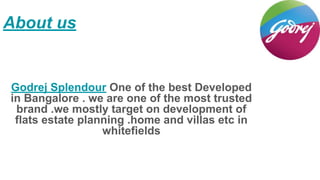 About us
Godrej Splendour One of the best Developed
in Bangalore . we are one of the most trusted
brand .we mostly target on development of
flats estate planning .home and villas etc in
whitefields
 