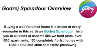 Godrej Splendour Overview
Buying a well-flurished home is a dream of every
youngster in this earth we Godrej Splendour help
you in all kinds of aspects like we hold plots. over
1500 apartments. 150 completely florist homes with
1Bhk 2 Bhk and 3bhk and estate planniwng
 
